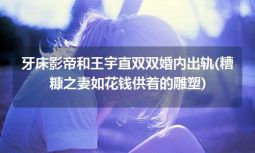 牙床影帝和王宇直双双婚内出轨(糟糠之妻如花钱供着的雕塑)